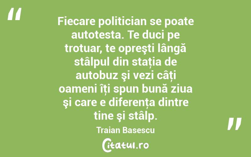 Fiecare politician se poate autotesta. Te duci pe trotuar, te opreşti lângă stâlpul din staţia de autobuz şi vezi câţi oameni îţi spun bună ziua şi care e diferenţa dintre tine şi stâlp. Traian Basescu