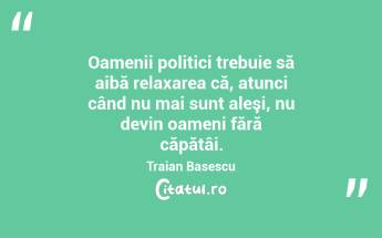 Oamenii politici trebuie să aibă relaxarea că, atunci când nu mai sunt aleşi, nu devin oameni fără căpătâi. Traian Basescu...