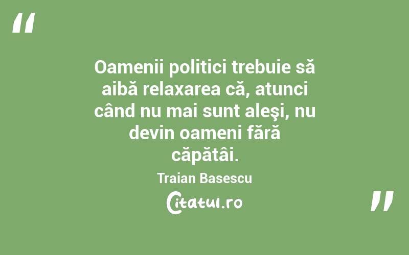 Oamenii politici trebuie să aibă relaxarea că, atunci când nu mai sunt aleşi, nu devin oameni fără căpătâi. Traian Basescu