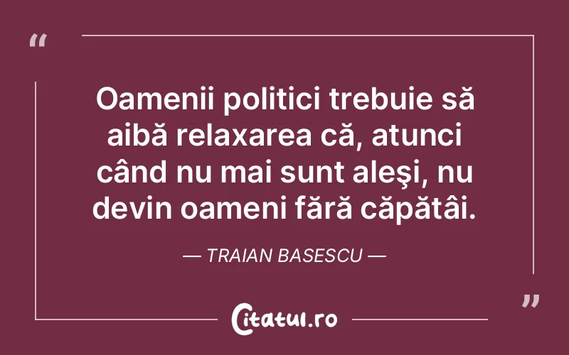 Oamenii politici trebuie să aibă relaxarea că, atunci când nu mai sunt aleşi, nu devin oameni fără căpătâi. Traian Basescu