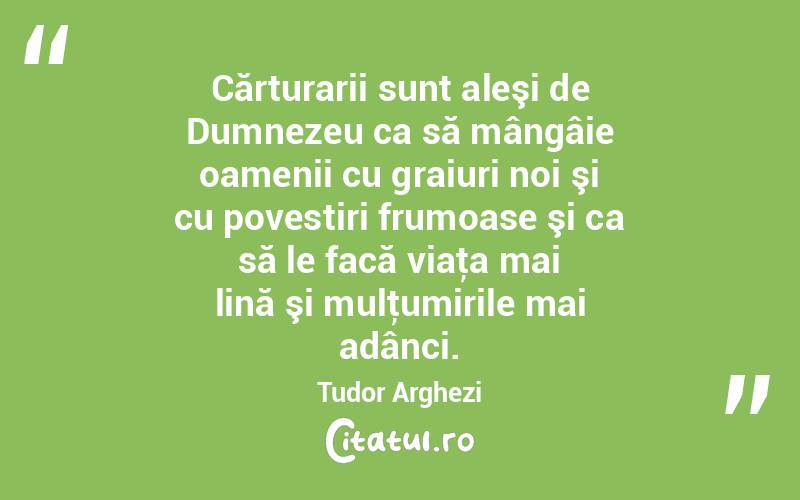 Cărturarii sunt aleşi de Dumnezeu ca să mângâie oamenii cu graiuri noi şi cu povestiri frumoase şi ca să le facă viaţa mai lină şi mulţumirile mai adânci. Tudor Arghezi
