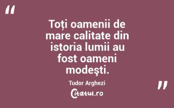 Toţi oamenii de mare calitate din istoria lumii au fost oameni modeşti. Tudor Arghezi...