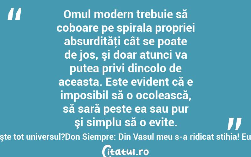  Omul modern trebuie să coboare pe spirala propriei absurdităţi cât se poate de jos, şi doar atunci va putea privi dincolo de aceasta. Este evident că e imposibil să o ocolească, să sară peste ea sau pur şi simplu să o evite.Cum este posibil ca unii oameni să fie atât de atraşi de putere, încât atunci când rămân fără ea, li se prăbuşeşte tot universul?Don Siempre: Din Vasul meu s-a ridicat stihia! Eu, Don Siempre, peste gheţari sunt rege! Popoare întregi de oameni de zăpadă mi se-nchină! Valeriu Butulescu
