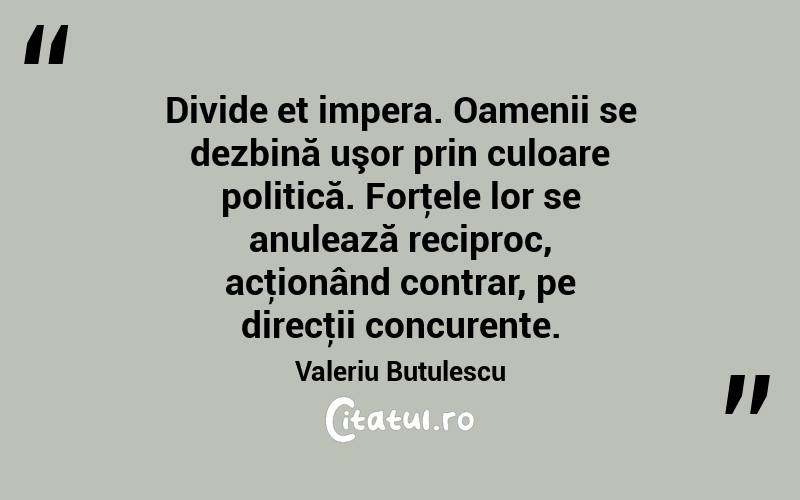Divide et impera. Oamenii se dezbină uşor prin culoare politică. Forţele lor se anulează reciproc, acţionând contrar, pe direcţii concurente. Valeriu Butulescu
