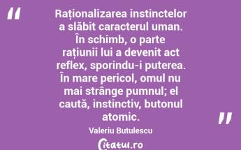 Raţionalizarea instinctelor a slăbit caracterul uman. În schimb, o parte raţiunii lui a devenit act reflex, sporindu-i puterea. În mare pericol, omul nu mai strânge pumnul; el caută, instinctiv, butonul atomic. Valeriu Butulescu...