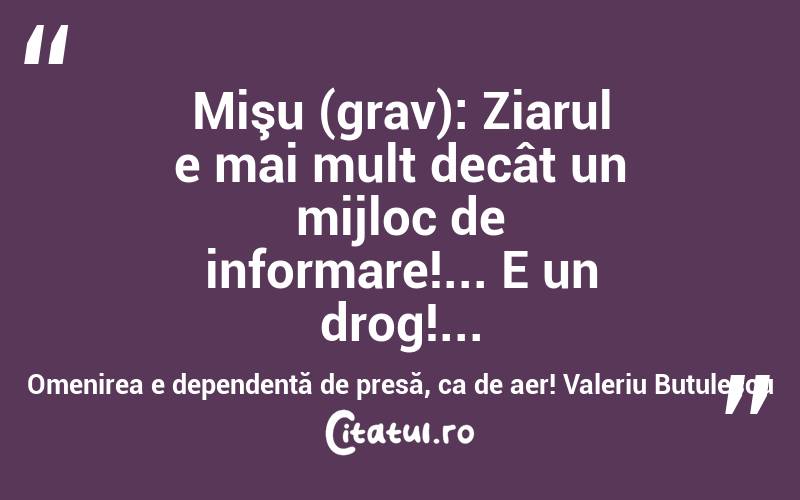 Mişu (grav): Ziarul e mai mult decât un mijloc de informare!... E un drog!... Omenirea e dependentă de presă, ca de aer! Valeriu Butulescu
