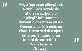 Mişu (aproape plângând): Nina!... Am nevoie de titluri senzaţionale! Înţelegi? Informarea a devenit o chestiune vitală. Omenirea se hrăneşte cu ziare. Presa scrisă a ajuns un drog. Singurul drog tolerat de autorităţi... Valeriu Butulescu...