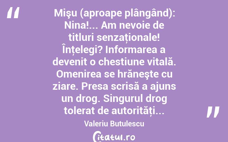 Mişu (aproape plângând): Nina!... Am nevoie de titluri senzaţionale! Înţelegi? Informarea a devenit o chestiune vitală. Omenirea se hrăneşte cu ziare. Presa scrisă a ajuns un drog. Singurul drog tolerat de autorităţi... Valeriu Butulescu