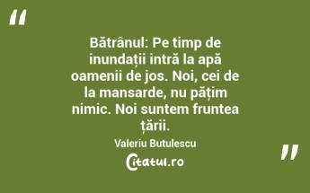 Bătrânul: Pe timp de inundaţii intră la apă oamenii de jos. Noi, cei de la mansarde, nu păţim nimic. Noi suntem fruntea ţării. Valeriu Butulescu...