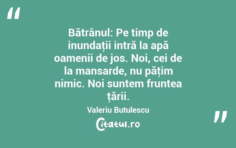 Bătrânul: Pe timp de inundaţii intră la apă oamenii de jos. Noi, cei de la mansarde, nu păţim nimic. Noi suntem fruntea ţării. Valeriu Butulescu