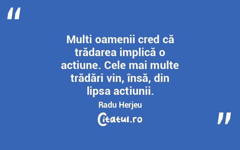 Mulți oamenii cred că trădarea implică o acțiune. Cele mai multe trădări vin, însă, din lipsa acțiunii. Radu Herjeu

