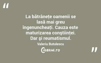 La bătrâneţe oamenii se lasă mai greu îngenuncheaţi. Cauza este maturizarea conştiinţei. Dar şi reumatismul. Valeriu Butulescu...