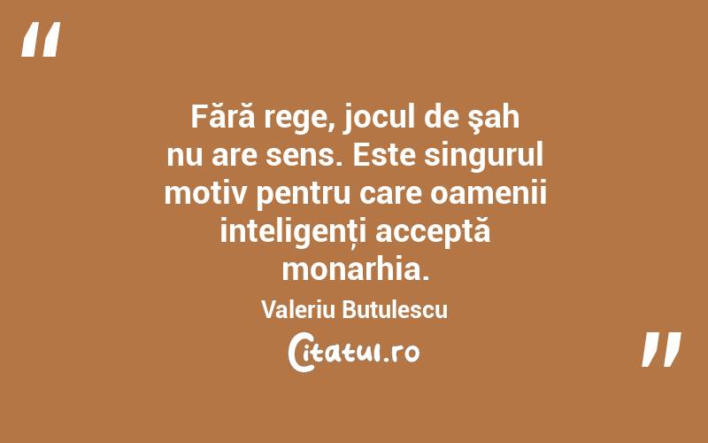 Fără rege, jocul de şah nu are sens. Este singurul motiv pentru care oamenii inteligenţi acceptă monarhia. Valeriu Butulescu
