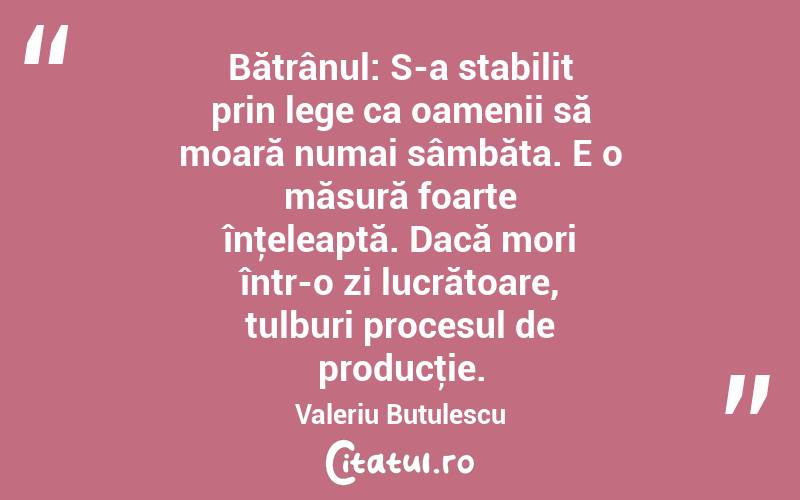 Bătrânul: S-a stabilit prin lege ca oamenii să moară numai sâmbăta. E o măsură foarte înţeleaptă. Dacă mori într-o zi lucrătoare, tulburi procesul de producţie. Valeriu Butulescu
