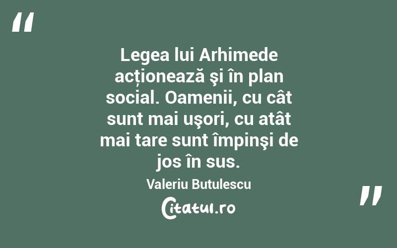 Legea lui Arhimede acţionează şi în plan social. Oamenii, cu cât sunt mai uşori, cu atât mai tare sunt împinşi de jos în sus. Valeriu Butulescu
