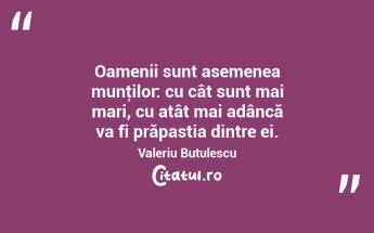 Oamenii sunt asemenea munţilor: cu cât sunt mai mari, cu atât mai adâncă va fi prăpastia dintre ei. Valeriu Butulescu...