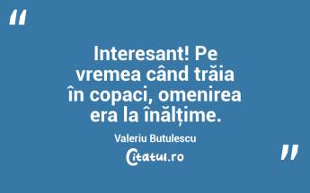 Interesant! Pe vremea când trăia în copaci, omenirea era la înălţime. Valeriu Butulescu...