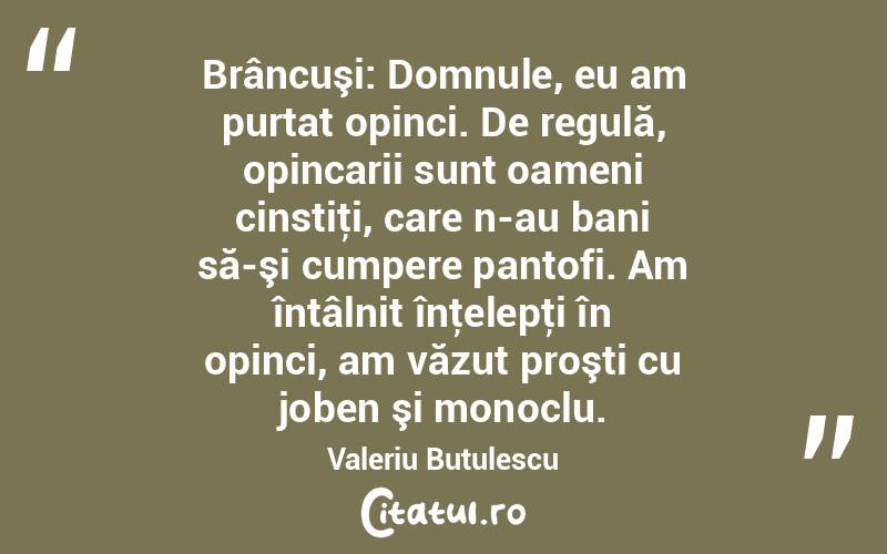Brâncuşi: Domnule, eu am purtat opinci. De regulă, opincarii sunt oameni cinstiţi, care n-au bani să-şi cumpere pantofi. Am întâlnit înţelepţi în opinci, am văzut proşti cu joben şi monoclu. Valeriu Butulescu
