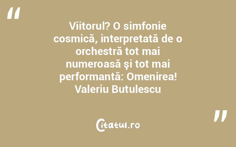 Viitorul? O simfonie cosmică, interpretată de o orchestră tot mai numeroasă şi tot mai performantă: Omenirea! Valeriu Butulescu
