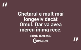 Gheţarul e mult mai longeviv decât Omul. Dar va avea mereu inima rece. Valeriu Butulescu...