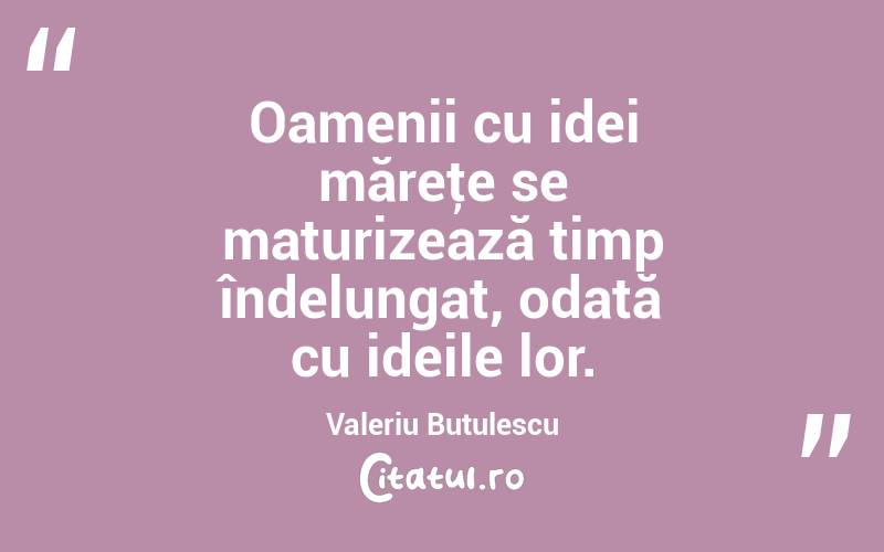 Oamenii cu idei măreţe se maturizează timp îndelungat, odată cu ideile lor. Valeriu Butulescu
