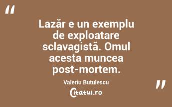Lazăr e un exemplu de exploatare sclavagistă. Omul acesta muncea post-mortem. Valeriu Butulescu...