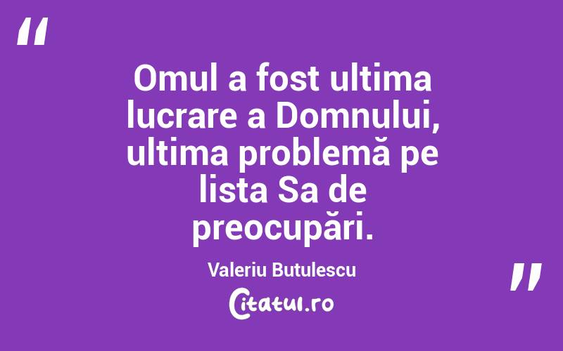 Omul a fost ultima lucrare a Domnului, ultima problemă pe lista Sa de preocupări. Valeriu Butulescu
