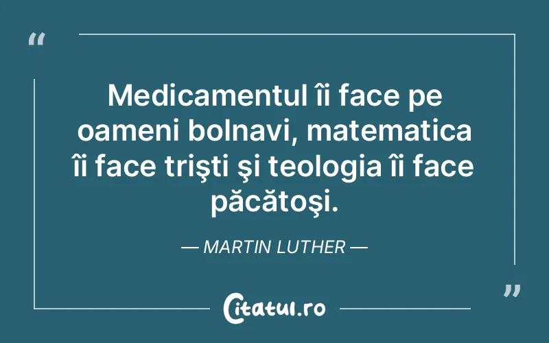 Medicamentul îi face pe oameni bolnavi, matematica îi face trişti şi teologia îi face păcătoşi. Martin Luther