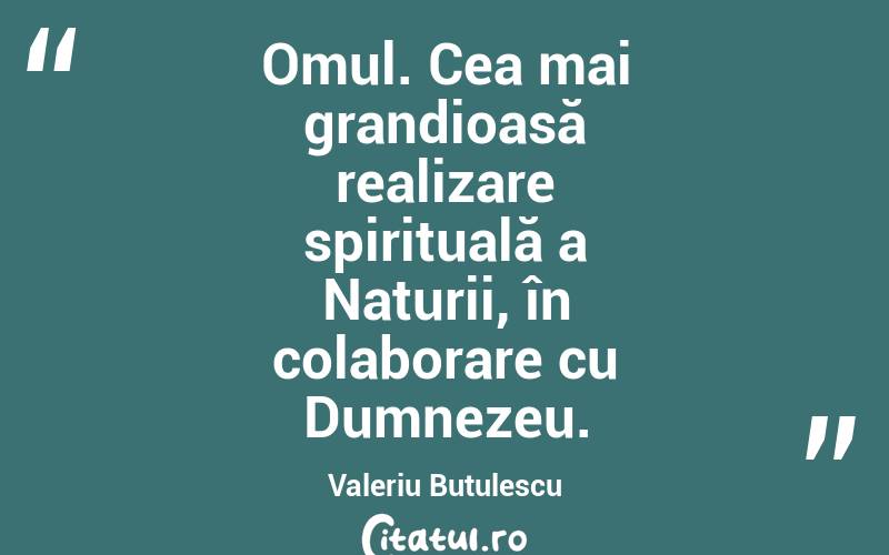 Omul. Cea mai grandioasă realizare spirituală a Naturii, în colaborare cu Dumnezeu. Valeriu Butulescu
