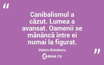 Canibalismul a căzut. Lumea a avansat. Oamenii se mănâncă între ei numai la figurat. Valeriu Butulescu...
