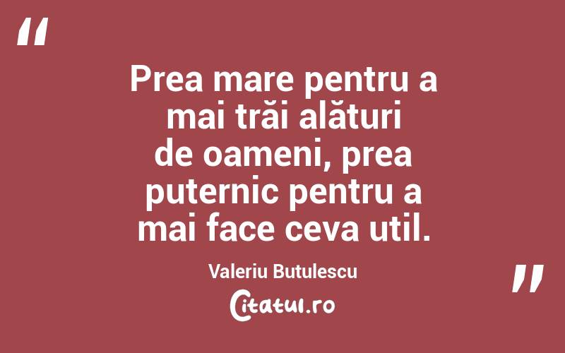 Prea mare pentru a mai trăi alături de oameni, prea puternic pentru a mai face ceva util. Valeriu Butulescu
