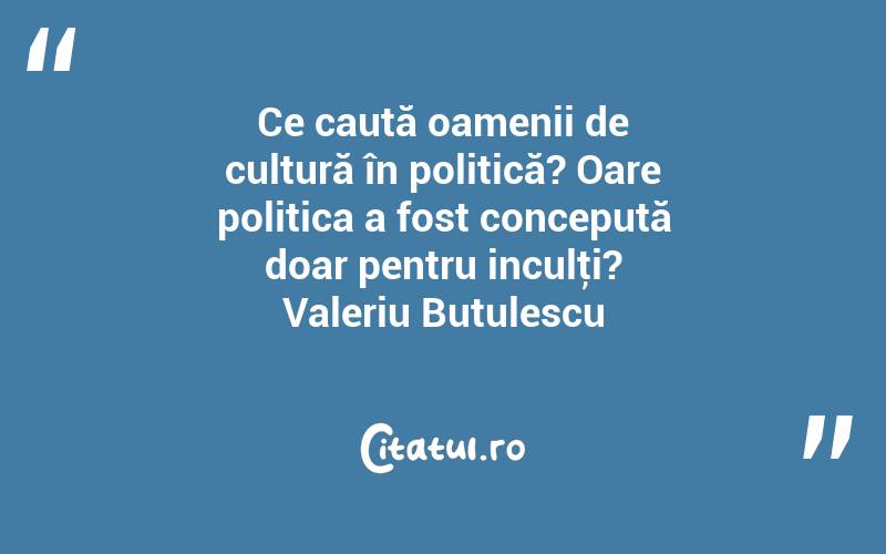 Ce caută oamenii de cultură în politică? Oare politica a fost concepută doar pentru inculţi? Valeriu Butulescu
