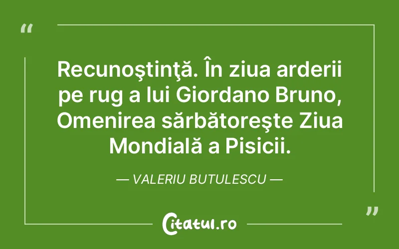Recunoştinţă. În ziua arderii pe rug a lui Giordano Bruno, Omenirea sărbătoreşte Ziua Mondială a Pisicii. Valeriu Butulescu