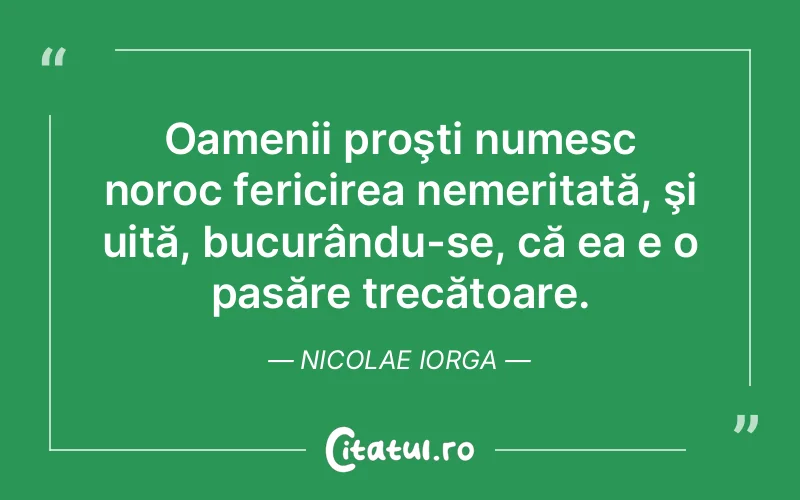 Oamenii proşti numesc noroc fericirea nemeritată, şi uită, bucurându-se, că ea e o pasăre trecătoare. Nicolae Iorga