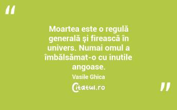 Moartea este o regulă generală şi firească în univers. Numai omul a îmbălsămat-o cu inutile angoase. Vasile Ghica...