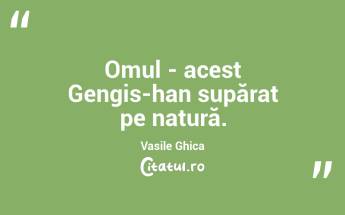 Omul - acest Gengis-han supărat pe natură. Vasile Ghica...
