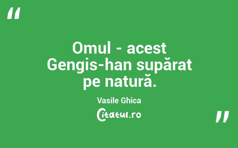 Omul - acest Gengis-han supărat pe natură. Vasile Ghica
