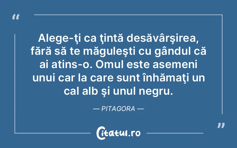 Alege-ţi ca ţintă desăvârşirea, fără să te măguleşti cu gândul că ai atins-o. Omul este asemeni unui car la care sunt înhămaţi un cal alb şi unul negru. Pitagora