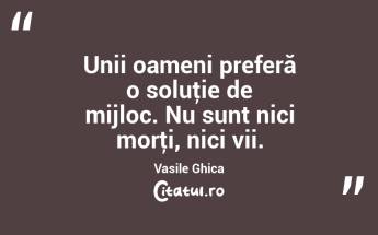 Unii oameni preferă o soluţie de mijloc. Nu sunt nici morţi, nici vii. Vasile Ghica...