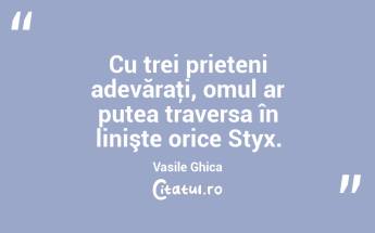 Cu trei prieteni adevăraţi, omul ar putea traversa în linişte orice Styx. Vasile Ghica...