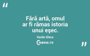 Fără artă, omul ar fi rămas istoria unui eşec. Vasile Ghica...