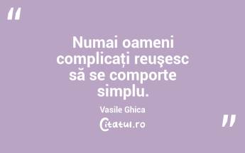 Numai oameni complicaţi reuşesc să se comporte simplu. Vasile Ghica...