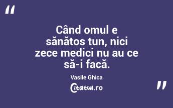 Când omul e sănătos tun, nici zece medici nu au ce să-i facă. Vasile Ghica...