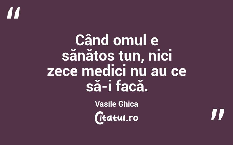 Când omul e sănătos tun, nici zece medici nu au ce să-i facă. Vasile Ghica
