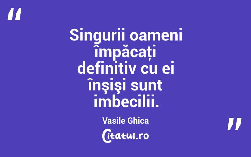 Singurii oameni împăcaţi definitiv cu ei înşişi sunt imbecilii. Vasile Ghica