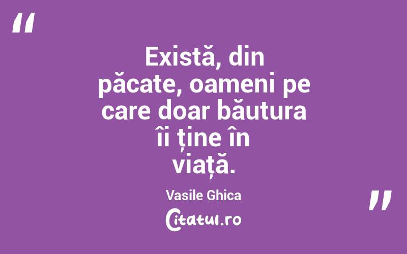 Există, din păcate, oameni pe care doar băutura îi ţine în viaţă. Vasile Ghica

