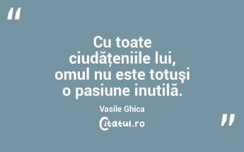 Cu toate ciudăţeniile lui, omul nu este totuşi o pasiune inutilă. Vasile Ghica...