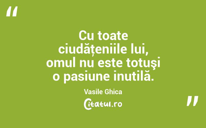 Cu toate ciudăţeniile lui, omul nu este totuşi o pasiune inutilă. Vasile Ghica
