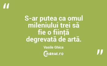 S-ar putea ca omul mileniului trei să fie o fiinţă degrevată de artă. Vasile Ghica...