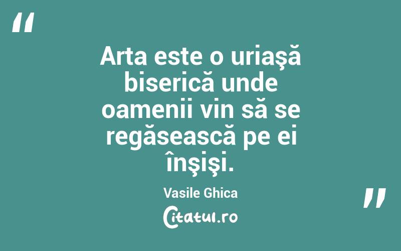 Arta este o uriaşă biserică unde oamenii vin să se regăsească pe ei înşişi. Vasile Ghica
